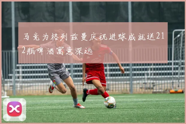 马竞为格列兹曼庆祝进球成就送212瓶啤酒寓意深远