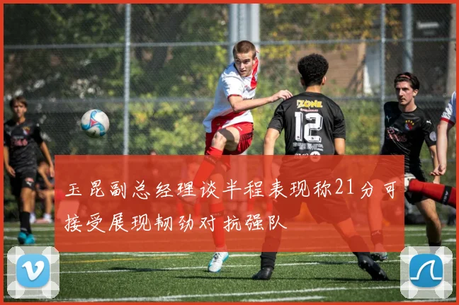 玉昆副总经理谈半程表现称21分可接受展现韧劲对抗强队