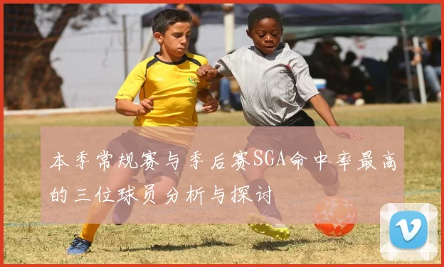 本季常规赛与季后赛SGA命中率最高的三位球员分析与探讨