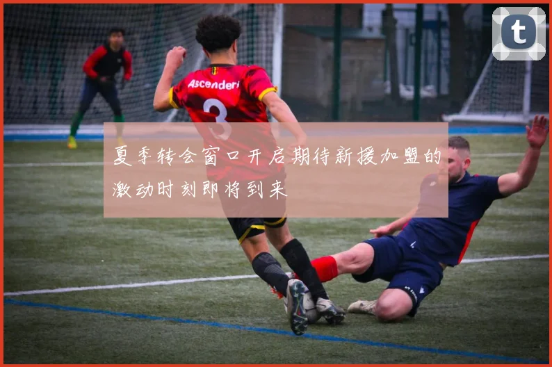 夏季转会窗口开启期待新援加盟的激动时刻即将到来