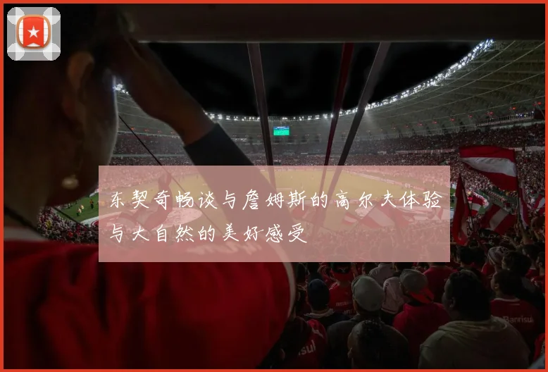 东契奇畅谈与詹姆斯的高尔夫体验与大自然的美好感受