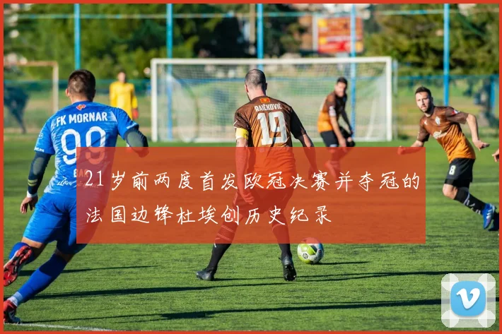 21岁前两度首发欧冠决赛并夺冠的法国边锋杜埃创历史纪录