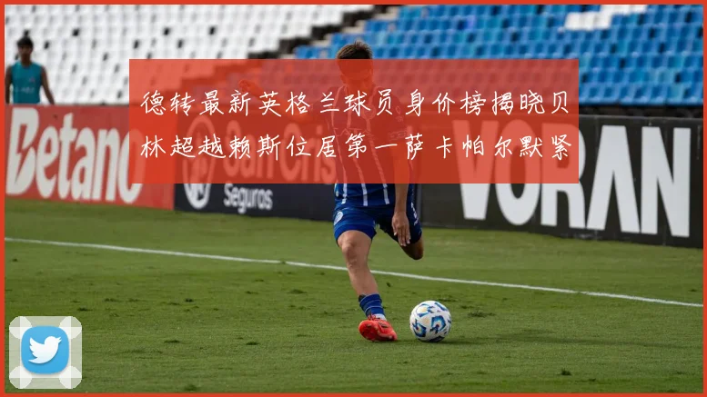 德转最新英格兰球员身价榜揭晓贝林超越赖斯位居第一萨卡帕尔默紧随其后
