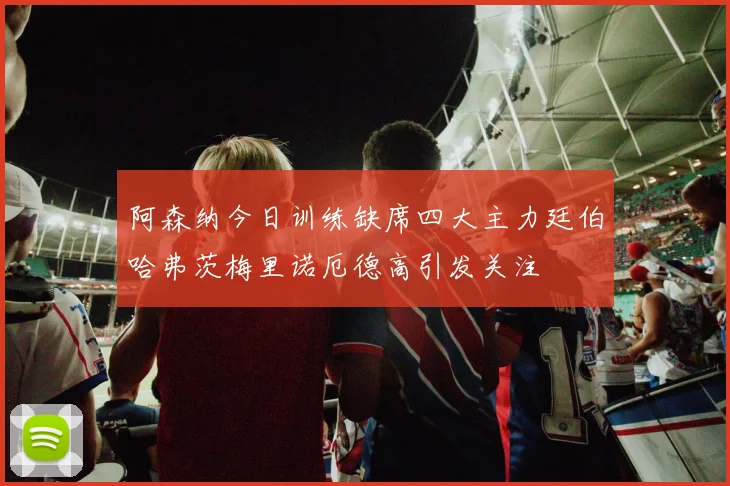 阿森纳今日训练缺席四大主力廷伯哈弗茨梅里诺厄德高引发关注