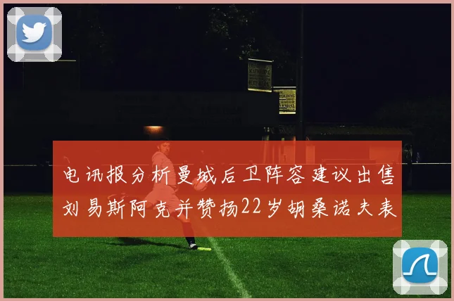 电讯报分析曼城后卫阵容建议出售刘易斯阿克并赞扬22岁胡桑诺夫表现出色