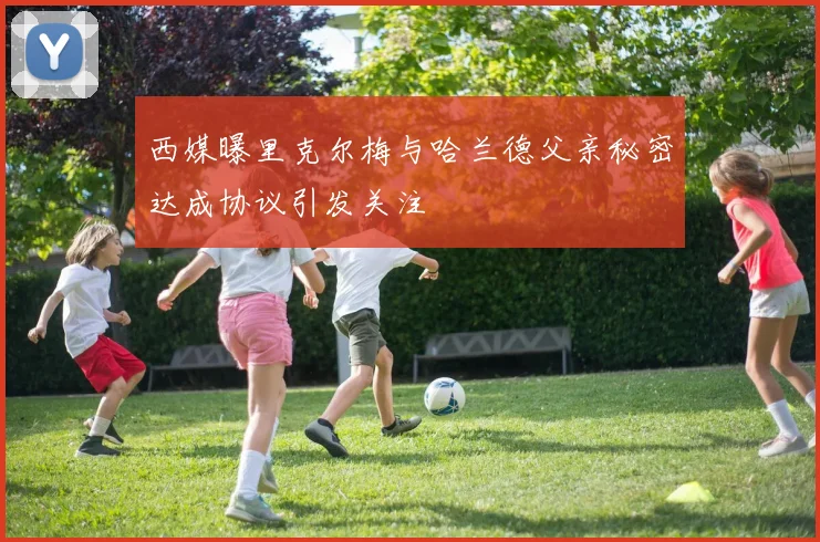 西媒曝里克尔梅与哈兰德父亲秘密达成协议引发关注
