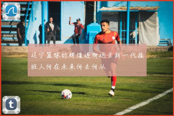 辽宁篮球的辉煌逐渐远去新一代接班人何在未来何去何从