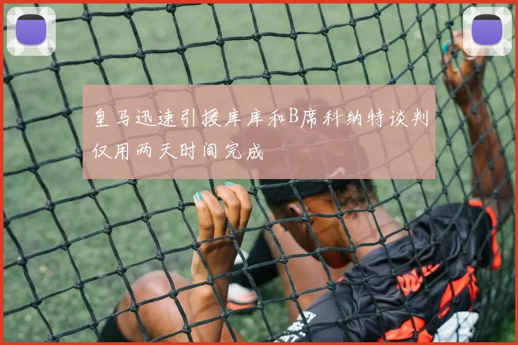 皇马迅速引援库库和B席科纳特谈判仅用两天时间完成