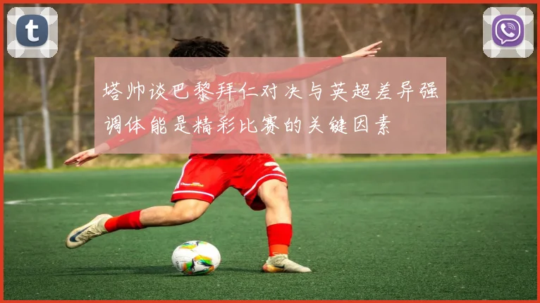 塔帅谈巴黎拜仁对决与英超差异强调体能是精彩比赛的关键因素